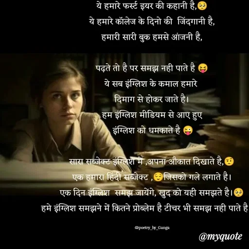 Quote by poetry by ganga - ये हमारे फर्स्ट इयर की कहानी है,🥺
ये हमारे कॉलेज के दिनो की  जिंदगानी है,
हमारी सारी बुक हमसे आंजनी है,

पढ़ते तो है पर समझ नही पाते है 😝
ये सब इंग्लिश के कमाल हमारे 
दिमाग से होकर जाते है।
हम इंग्लिश मीडियम से आए हुए
 इंग्लिश को धमकाते है 😜

सारा सब्जेक्ट इंग्लिश में ,अपना औकात दिखाते है,🤨
एक हमारा हिंदी सब्जेक्ट ,😌जिसको गले लगाते है।
एक दिन इंग्लिश  समझ जायेंगे, खुद को यही समझते है।🥺
हमे इंग्लिश समझने में कितने प्रोब्लेम है टीचर भी समझ नही पाते है।😜

@poetry_by_Ganga - Made using Quotes Creator App, Post Maker App