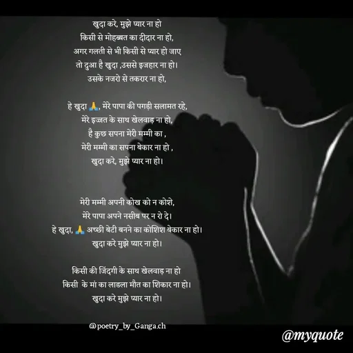 Quote by poetry by ganga - खुदा करे, मुझे प्यार ना हो
किसी से मोहब्बत का दीदार ना हो,
अगर गलती से भी किसी से प्यार हो जाए
तो दुआ है खुदा ,उससे इजहार ना हो।
उसके नजरो से तकरार ना हो,

हे खुदा 🙏, मेरे पापा की पगड़ी सलामत रहे,
मेरे इज्जत के साथ खेलवाड़ ना हो,
है कुछ सपना मेरी मम्मी का ,
मेरी मम्मी का सपना बेकार ना हो ,
खुदा करे, मुझे प्यार ना हो।


मेरी मम्मी अपनी कोख को न कोशे,
मेरे पापा अपने नसीब पर न रो दे।
हे खुदा, 🙏 अच्छी बेटी बनने का कोशिश बेकार ना हो।
खुदा करे मुझे प्यार ना हो।

किसी की जिंदगी के साथ खेलवाड़ ना हो 
किसी  के मां का लाडला मौत का शिकार ना हो।
खुदा करे मुझे प्यार ना हो।

@poetry_by_Ganga.ch - Made using Quotes Creator App, Post Maker App