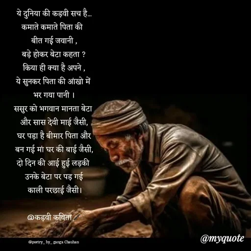 Quote by poetry by ganga - ये दुनिया की कड़वी सच है...
कमाते कमाते पिता की  
बीत गई जवानी ,
बड़े होकर बेटा कहता ?
किया ही क्या है अपने ,
ये सुनकर पिता की आंखो में 
भर गया पानी ।
ससुर को भगवान मानता बेटा 
और सास देवी माई जैसी,
घर पड़ा है बीमार पिता और
बन गई मां घर की बाई जैसी,
दो दिन की आई हुई लड़की 
उनके बेटा पर पड़ गई
 काली परछाई जैसी।

@कड़वी कविता🖋️


@poetry_ by_ ganga Chauhan  - Made using Quotes Creator App, Post Maker App