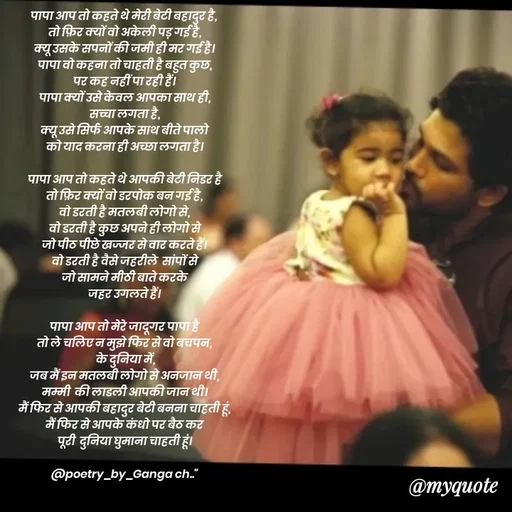 Quote by poetry by ganga - पापा आप तो कहते थे मेरी बेटी बहादुर है, 
तो फ़िर क्यों वो अकेली पड़ गई है,
क्यू उसके सपनों की जमी ही मर गई है।
पापा वो कहना तो चाहती है बहुत कुछ,
पर कह नहीं पा रही हैं।
पापा क्यों उसे केवल आपका साथ ही,
सच्चा लगता है,
क्यू उसे सिर्फ आपके साथ बीते पालो
को याद करना ही अच्छा लगता है।

पापा आप तो कहते थे आपकी बेटी निडर है
तो फ़िर क्यों वो डरपोक बन गई है,
वो डरती है मतलबी लोगो से,
वो डरती है कुछ अपने ही लोगो से
जो पीठ पीछे खज्जर से वार करते हैं।
वो डरती है वैसे जहरीले  सांपों से
जो सामने मीठी बाते करके
जहर उगलते हैं।

पापा आप तो मेरे जादूगर पापा है
तो ले चलिए न मुझे फिर से वो बचपन,
 के दुनिया में,
जब मैं इन मतलबी लोगो से अनजान थी,
मम्मी  की लाडली आपकी जान थी।
मैं फिर से आपकी बहादुर बेटी बनना चाहती हूं,
मैं फिर से आपके कंधो पर बैठ कर
पूरी  दुनिया घुमाना चाहती हूं।

@poetry_by_Ganga ch.."
 - Made using Quotes Creator App, Post Maker App