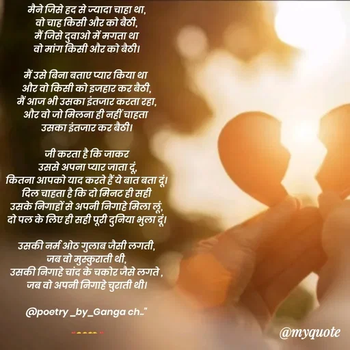 Quote by poetry by ganga - मैने जिसे हद से ज्यादा चाहा था,
वो चाह किसी और को बैठी,
मैं जिसे दुवाओ में मगता था
वो मांग किसी और को बैठी।

मैं उसे बिना बताए प्यार किया था 
और वो किसी को इजहार कर बैठी,
मैं आज भी उसका इंतजार करता रहा,
और वो जो मिलना ही नहीं चाहता 
उसका इंतजार कर बैठी।

जी करता है कि जाकर
 उससे अपना प्यार जाता दूं,
कितना आपको याद करते हैं ये बात बता दूं।
दिल चाहता है कि दो मिनट ही सही
उसके निगाहों से अपनी निगाहे मिला लूं,
दो पल के लिए ही सही पूरी दुनिया भुला दूं।

उसकी नर्म ओठ गुलाब जैसी लगती,
जब वो मुस्कुराती थी,
उसकी निगाहे चांद के चकोर जैसे लगते ,
जब वो अपनी निगाहे चुराती थी।

@poetry _by_Ganga ch.."


❣️😖😣😪🥹❣️ - Made using Quotes Creator App, Post Maker App