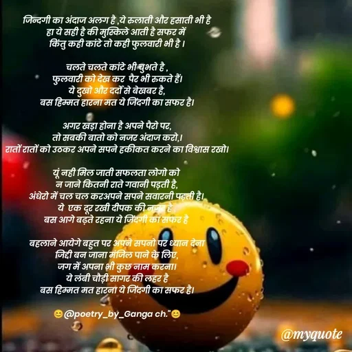 Quote by poetry by ganga - जिन्दगी का अंदाज अलग है ,ये रुलाती और हसाती भी है
हा ये सही है की मुस्किले आती है सफर में 
किंतु कही कांटे तो कही फुलवारी भी है ।

चलते चलते कांटे भी चुभते है ,
फुलवारी को देख कर  पैर भी रुकते हैं।
ये दुखो और दर्दों से बेखबर है,
बस हिम्मत हारना मत ये जिंदगी का सफर है।

अगर खड़ा होना है अपने पैरो पर,
तो सबकी बातो को नजर अंदाज करो,।
रातों रातों को उठकर अपने सपने हकीकत करने का विश्वास रखो।

यूं नही मिल जाती सफलता लोगो को 
न जाने कितनी राते गवानी पड़ती है,
अंधेरो में चल चल करअपने सपने सवारनी पड़ती है। 
ये  एक दूर रखी दीपक की नजर है ,
बस आगे बढ़ते रहना ये जिंदगी का सफर है 

बहलाने आयेगे बहुत पर अपने सपनो पर ध्यान देना
जिद्दी बन जाना मंजिल पाने के लिए,
जग में अपना भी कुछ नाम करना।
ये लंबी चौड़ी सागर की लहर है
बस हिम्मत मत हारना ये जिंदगी का सफर है।

😊@poetry_by_Ganga ch."😊

 - Made using Quotes Creator App, Post Maker App