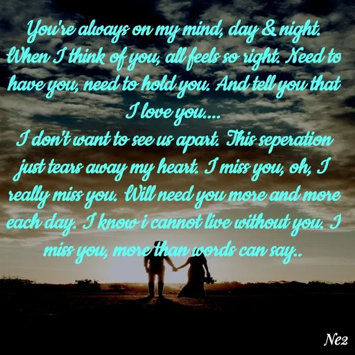 Quote by Neettu Harilal - You're always on my mind, day & night. When I think of you, all feels so right. Need to have you, need to hold you. And tell you that I love you....
I don't want to see us apart. This seperation just tears away my heart. I miss you, oh, I really miss you. Will need you more and more each day. I know i cannot live without you. I miss you, more than words can say.. - Made using Quotes Creator App, Post Maker App