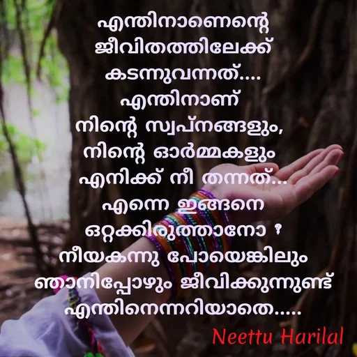 Quote by Neettu Harilal - എന്തിനാണെന്റെ ജീവിതത്തിലേക്ക് കടന്നുവന്നത്....
എന്തിനാണ് 
നിന്റെ സ്വപ്നങ്ങളും, 
നിന്റെ ഓർമ്മകളും 
എനിക്ക് നീ തന്നത്...
എന്നെ ഇങ്ങനെ ഒറ്റക്കിരുത്താനോ ?
നീയകന്നു പോയെങ്കിലും ഞാനിപ്പോഴും ജീവിക്കുന്നുണ്ട് എന്തിനെന്നറിയാതെ..... - Made using Quotes Creator App, Post Maker App
