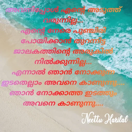 Quote by Neettu Harilal - അവനിപ്പോൾ എൻ്റെ അടുത്ത് വരുന്നില്ല...
എൻ്റെ നേരെ പുഞ്ചിരി പോയിക്കാൻ തുറന്നിട്ട ജാലകത്തിൻ്റെ അരുകിൽ നിൽക്കുന്നില്ല...
എന്നാൽ ഞാൻ നോക്കുന്ന ഇടതെല്ലാം അവനെ കാണുന്നു....
ഞാൻ നോക്കാത്ത ഇടത്തും അവനെ കാണുന്നു.... - Made using Quotes Creator App, Post Maker App