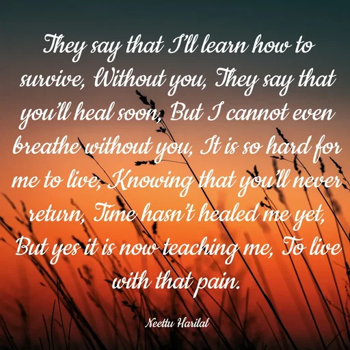 Quote by Neettu Harilal - They say that I’ll learn how to survive, Without you, They say that you’ll heal soon, But I cannot even breathe without you, It is so hard for me to live, Knowing that you’ll never return, Time hasn’t healed me yet, But yes it is now teaching me, To live with that pain.

Neettu Harilal - Made using Quotes Creator App, Post Maker App