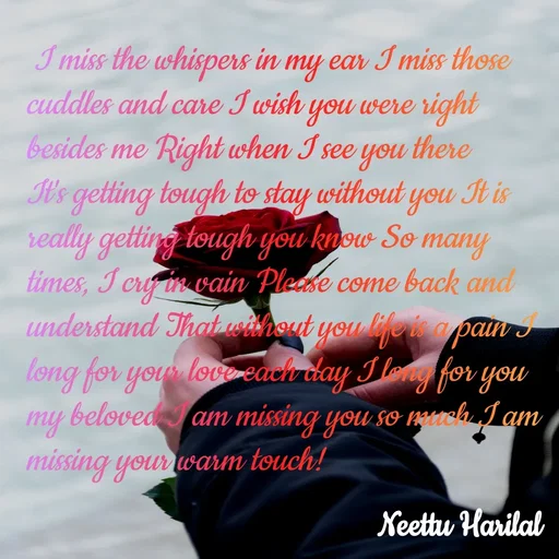 Quote by Neettu Harilal -  I miss the whispers in my ear I miss those cuddles and care I wish you were right besides me Right when I see you there It's getting tough to stay without you It is really getting tough you know So many times, I cry in vain Please come back and understand That without you life is a pain I long for your love each day I long for you my beloved I am missing you so much I am missing your warm touch! - Made using Quotes Creator App, Post Maker App
