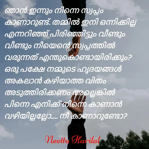 Quote by Neettu Harilal - ഞാൻ ഇന്നും നിന്നെ സ്വപ്നം കാണാറുണ്ട്. തമ്മിൽ ഇനി ഒന്നിക്കില്ല എന്നറിഞ്ഞ് പിരിഞ്ഞിട്ടും വീണ്ടും വീണ്ടും നീയെന്റെ സ്വപ്നത്തിൽ വരുന്നത് എന്തുകൊണ്ടായിരിക്കും? ഒരു പക്ഷേ നമ്മുടെ ഹൃദയങ്ങൾ അകലാൻ കഴിയാത്ത വിതം അടുത്തിരിക്കണം അല്ലെങ്കിൽ പിന്നെ എനിക്ക് നിന്നെ കാണാൻ വഴിയില്ലല്ലോ..... നീ കാണാറുണ്ടോ? - Made using Quotes Creator App, Post Maker App