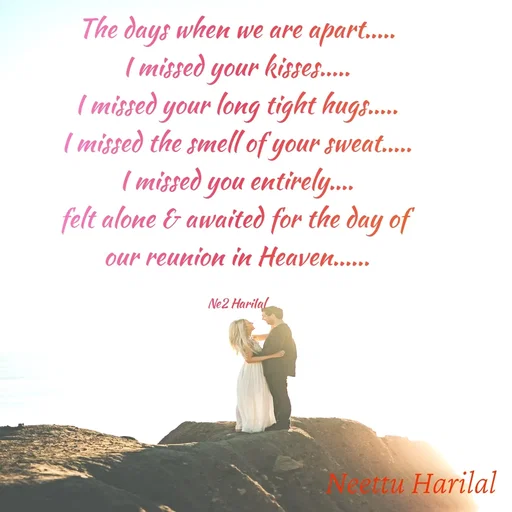 Quote by Neettu Harilal - The days when we are apart.....
I missed your kisses.....
I missed your long tight hugs.....
I missed the smell of your sweat.....
I missed you entirely....
felt alone & awaited for the day of 
our reunion in Heaven......

Ne2 HariIal - Made using Quotes Creator App, Post Maker App