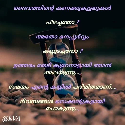 Quote by EVA - ദൈവത്തിന്റെ കണക്കുകൂട്ടലുകൾ

പിഴച്ചതോ ?

അതോ മനപ്പൂർവ്വം

കണ്ണടച്ചതോ ?

ഉത്തരം തേടി കുറേനാളായി ഞാൻ
അലയുന്നു....

സമയം എന്റെ കയ്യിൽ പരിമിതമാണ്....

ദിവസങ്ങൾ സെക്കന്റുകളായി പോകുന്നു... - Made using Quotes Creator App, Post Maker App