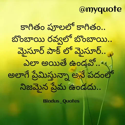 Quote by Bindu_Quotes_Writer -  కాగితం పూలలో కాగితం..
బొంబాయి రవ్వలో బొంబాయి..
మైసూర్ పాక్ లో మైసూర్..
ఎలా అయితే ఉండవో..
అలాగే ప్రేమిస్తున్నా అనే పదంలో 
నిజమైన ప్రేమ ఉండదు.. 

Bindus_Quotes  - Made using Quotes Creator App, Post Maker App