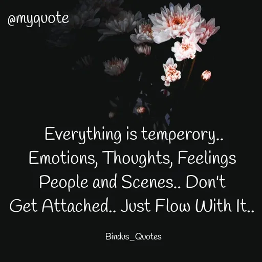 Quote by Bindu_Quotes_Writer -  Everything is temperory.. 
Emotions, Thoughts, Feelings 
People and Scenes.. Don't 
Get Attached.. Just Flow With It.. 

Bindus_Quotes  - Made using Quotes Creator App, Post Maker App