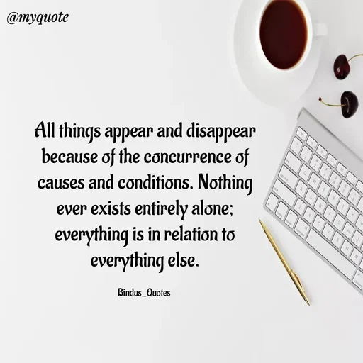 Quote by Bindu_Quotes_Writer - All things appear and disappear because of the concurrence of causes and conditions. Nothing ever exists entirely alone; everything is in relation to everything else.

Bindus_Quotes  - Made using Quotes Creator App, Post Maker App