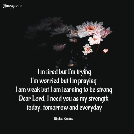 Quote by Bindu_Quotes_Writer -  I'm tired but I'm trying
I'm worried but I'm praying
I am weak but I am learning to be strong
Dear Lord, I need you as my strength
 today, tomorrow and everyday

Bindus_Quotes  - Made using Quotes Creator App, Post Maker App