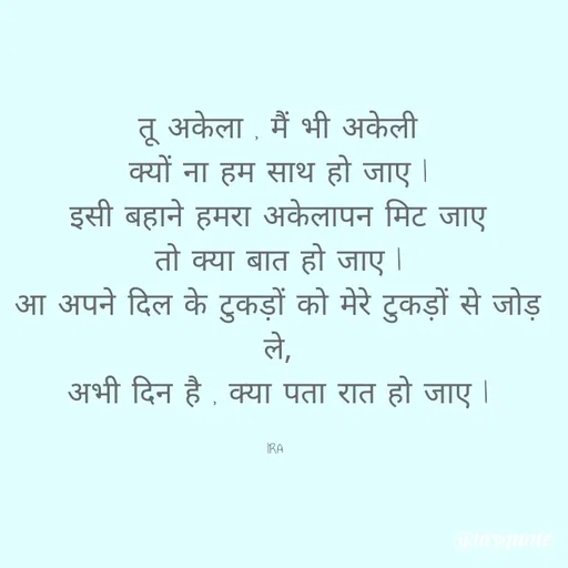 Quote by IRA - 


तू अकेला , मैं भी अकेली
क्यों ना हम साथ हो जाए l
इसी बहाने हमरा अकेलापन मिट जाए
तो क्या बात हो जाए l
आ अपने दिल के टुकड़ों को मेरे टुकड़ों से जोड़ ले,
अभी दिन है , क्या पता रात हो जाए l

IRA  - Made using Quotes Creator App, Post Maker App