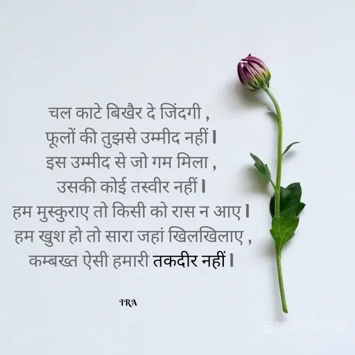 Quote by IRA - 
चल काटे बिखैर दे जिंदगी ,
 फूलों की तुझसे उम्मीद नहीं l
 इस उम्मीद से जो गम मिला ,
 उसकी कोई तस्वीर नहीं l
 हम मुस्कुराए तो किसी को रास न आए l
  हम खुश हो तो सारा जहां खिलखिलाए ,
 कम्बख्त ऐसी हमारी तकदीर नहीं l


IRA  - Made using Quotes Creator App, Post Maker App