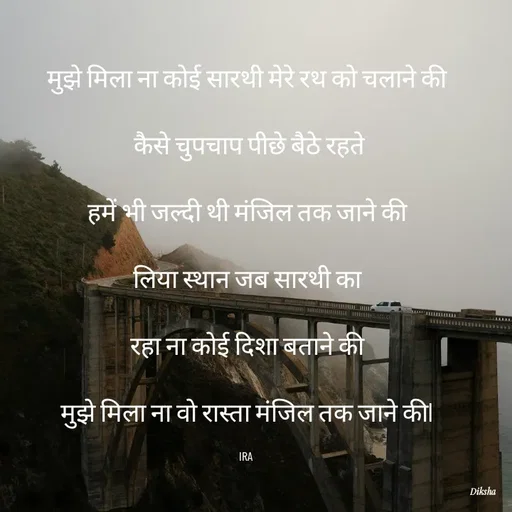 Quote by IRA - मुझे मिला ना कोई सारथी मेरे रथ को चलाने की

 कैसे चुपचाप पीछे बैठे रहते

हमें भी जल्दी थी मंजिल तक जाने की

लिया स्थान जब सारथी का

रहा ना कोई दिशा बताने की

मुझे मिला ना वो रास्ता मंजिल तक जाने कीl

IRA  - Made using Quotes Creator App, Post Maker App