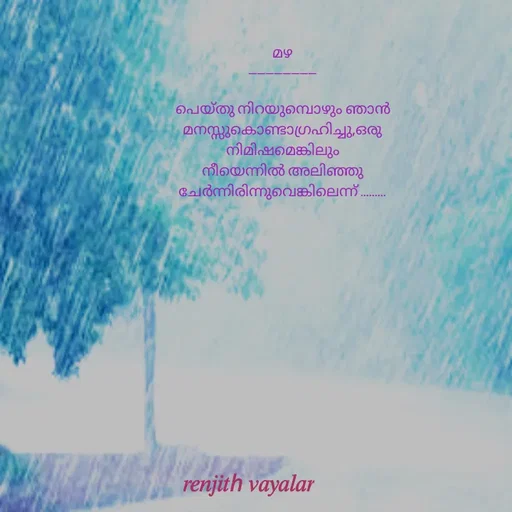 Quote by RENJITH VAYALAR - മഴ
----------------

പെയ്തു നിറയുമ്പൊഴും ഞാൻ മനസ്സുകൊണ്ടാഗ്രഹിച്ചു,ഒരു നിമിഷമെങ്കിലും നീയെന്നിൽ അലിഞ്ഞു ചേർന്നിരിന്നുവെങ്കിലെന്ന് ......... - Made using Quotes Creator App, Post Maker App