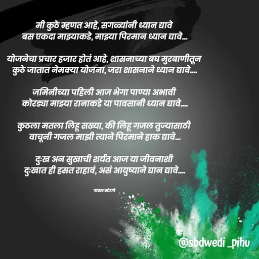 Quote by Payal Kodape - मी कुठे म्हणत आहे, सगळ्यांनी ध्यान द्यावे 
बस एकदा माझ्याकडे, माझ्या पिरमान ध्यान द्यावे...

योजनेचा प्रचार हजार होतं आहे, शासनाच्या बघ मुरबाणीतून 
कुठे जातात नेमक्या योजना, जरा शासनाने ध्यान द्यावे....

जमिनीच्या पहिली आज भेगा पाण्या अभावी 
कोरड्या माझ्या रानाकडे या पावसानी ध्यान द्यावे....

कुठला मतला लिहू सख्या, की लिहू गजल तुज्यासाठी 
वाचूनी गजल माझी त्याने पिरमाने हाक द्यावे...

दुःख अन सुखाची शर्यत आज या जीवनाशी 
दुःखात ही हसत राहावं, असं आयुष्याने द्यान द्यावे....


पायल कोडापे 
 - Made using Quotes Creator App, Post Maker App