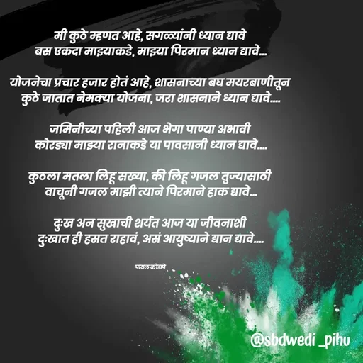 Quote by Payal Kodape - मी कुठे म्हणत आहे, सगळ्यांनी ध्यान द्यावे 
बस एकदा माझ्याकडे, माझ्या पिरमान ध्यान द्यावे...

योजनेचा प्रचार हजार होतं आहे, शासनाच्या बघ मयरबाणीतून 
कुठे जातात नेमक्या योजना, जरा शासनाने ध्यान द्यावे....

जमिनीच्या पहिली आज भेगा पाण्या अभावी 
कोरड्या माझ्या रानाकडे या पावसानी ध्यान द्यावे....

कुठला मतला लिहू सख्या, की लिहू गजल तुज्यासाठी 
वाचूनी गजल माझी त्याने पिरमाने हाक द्यावे...

दुःख अन सुखाची शर्यत आज या जीवनाशी 
दुःखात ही हसत राहावं, असं आयुष्याने द्यान द्यावे....


पायल कोडापे 
 - Made using Quotes Creator App, Post Maker App