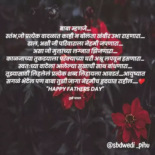 Quote by Payal Kodape - बाबा म्हणजे....
स्तंभ,जो प्रत्येक वादळात काही न बोलता खंबीर उभा राहणारा....
ढाल, अशी जी परिवाराला नेहमी जपणारा....
असा जो मुलाच्या लग्नात झिजणारा....
काळजाच्या तुकडयाला परक्याच्या घरी अश्रू लपवून हसणारा...
स्वतःच्या वाटेला आलेल्या सुखाची साथ बांधणारा....
तूझ्यासाठी लिहलेलं प्रत्येक शब्द लिहायला आवडतं....आयुष्यात सगळं भेटेल पण बाबा तुझी जागा नेहमीच हृदयात राहील.....♥️
"HAPPY FATHERS DAY"

तुझी पायल  - Made using Quotes Creator App, Post Maker App