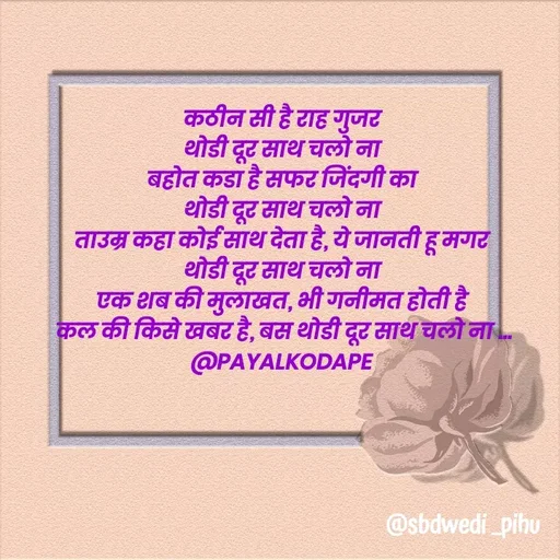 Quote by Payal Kodape - कठीन सी है राह गुजर 
थोडी दूर साथ चलो ना 
बहोत कडा है सफर जिंदगी का 
थोडी दूर साथ चलो ना 
ताउम्र कहा कोई साथ देता है, ये जानती हू मगर 
थोडी दूर साथ चलो ना 
एक शब की मुलाखत, भी गनीमत होती है 
कल की किसे खबर है, बस थोडी दूर साथ चलो ना ...
@PAYALKODAPE  - Made using Quotes Creator App, Post Maker App