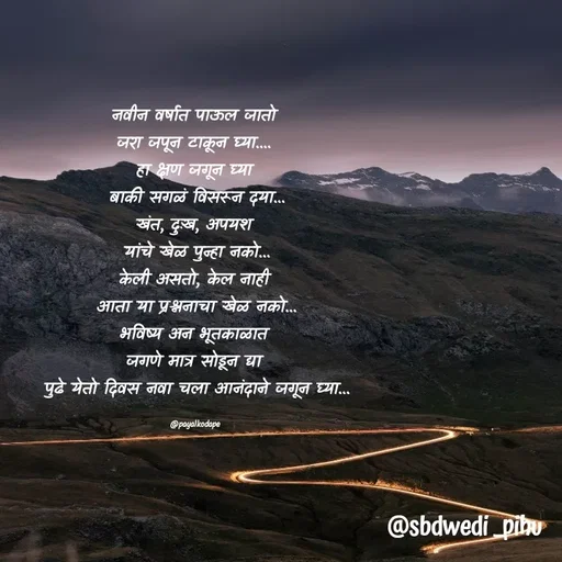 Quote by Payal Kodape - नवीन वर्षात पाऊल जातो 
जरा जपून टाकून घ्या.... 
हा क्षण जगून घ्या 
बाकी सगळं विसरून दया...
खंत, दुःख, अपयश 
यांचे खेळ पुन्हा नको...
केली असतो, केल नाही 
आता या प्रश्ननाचा खेळ नको...
भविष्य अन भूतकाळात 
जगणे मात्र सोडून द्या 
पुढे येतो दिवस नवा चला आनंदाने जगून घ्या...

@payalkodape  - Made using Quotes Creator App, Post Maker App
