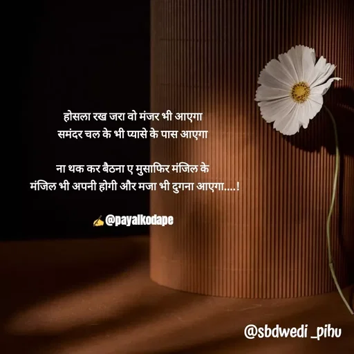 Quote by Payal Kodape - होसला रख जरा वो मंजर भी आएगा 
समंदर चल के भी प्यासे के पास आएगा 

ना थक कर बैठना ए मुसाफिर मंजिल के 
 मंजिल भी अपनी होगी और मजा भी दुगना आएगा....!

✍️@payalkodape  - Made using Quotes Creator App, Post Maker App