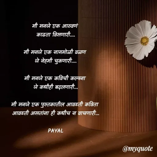 Quote by Payal Kodape - मी मनजे एक आठवणं 
काढता विसणारी....

मी मनजे एक नागमोळी वळण 
जे नेहमी चुकणारी....

मी मनजे एक कविची कल्पना 
जे कधीही बदलणारी...

मी मनजे एक पुस्तकातील आवडती कविता 
आवडती असतांना ही कधीच न वाचणारी...
 
PAYAL
 - Made using Quotes Creator App, Post Maker App