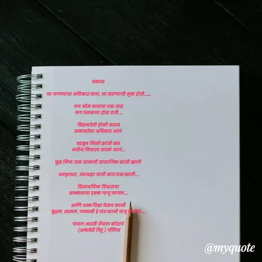 Quote by Payal Kodape - प्रकाश 

ना जगण्याचा अधिकार मला, ना मरण्याची मुबा होती......

पण भीम नावाचा एक तारा
मग चमकला होता राती....

विसमतेची होळी करून
समानतेचा अधिकार आलं 

घडवून निळी क्रांती बघा 
नवीन विचारच वादळं आलं...

बुद्ध निष्ठ तत्व ज्ञानाची सामाजिक क्रांती झाली 

अस्पृश्यता, अंधश्रद्धा याची मात्र राख झाली....

विज्ञाननिष्ठ विचाराचा 
सम्मानाचा हक्क गाजू लागल....

आणि धम्म दिक्षा घेताच कानी 
बुद्धम, शरनम, गच्छामी हे मंत्र कानी वाजू लागलं.....

पायल भारती जैपाल कोडापे 
 (शब्दवेडी पिहू ) गोंदिया - Made using Quotes Creator App, Post Maker App