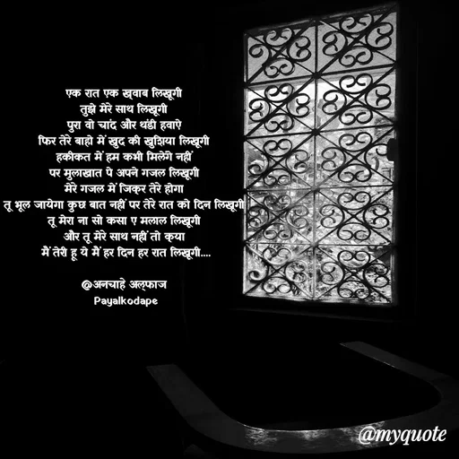 Quote by Payal Kodape - एक रात एक ख्वाब लिखूगी 
तुझे मेरे साथ लिखूगी 
पुरा वो चांद और थंडी हवाऐ 
फिर तेरे बाहो में खुद की खुशिया लिखूगी 
हकीकत में हम कभी मिलेंगे नहीं 
पर मुलाखात पे अपने गजल लिखूगी 
मेरे गजल में जिक्र तेरे होगा 
तू भूल जायेगा कुछ बात नहीं पर तेरे रात को दिन लिखूगी 
तू मेरा ना सो कसा ए मलाल लिखूगी 
और तू मेरे साथ नहीं तो क्या 
मैं तेरी हू ये मैं हर दिन हर रात लिखूगी....

@अनचाहे अल्फाज 
Payalkodape - Made using Quotes Creator App, Post Maker App