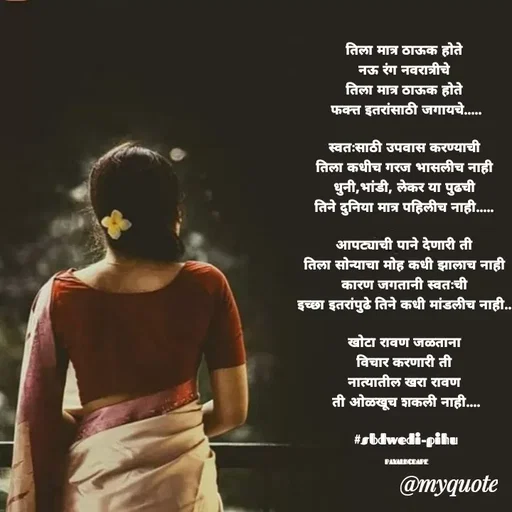Quote by Payal Kodape - तिला मात्र ठाऊक होते 
नऊ रंग नवरात्रीचे 
तिला मात्र ठाऊक होते 
फक्त्त इतरांसाठी जगायचे.....

स्वतःसाठी उपवास करण्याची 
तिला कधीच गरज भासलीच नाही 
धुनी,भांडी, लेकर या पुढची 
तिने दुनिया मात्र पहिलीच नाही..... 

आपट्याची पाने देणारी ती 
तिला सोन्याचा मोह कधी झालाच नाही 
कारण जगतानी स्वतःची 
इच्छा इतरांपुढे तिने कधी मांडलीच नाही...

खोटा रावण जळताना 
विचार करणारी ती 
नात्यातील खरा रावण 
ती ओळखूच शकली नाही....

#sbdwedi-pihu

PAYALKODAPE - Made using Quotes Creator App, Post Maker App
