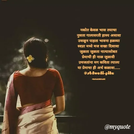 Quote by Payal Kodape - नकोत केवळ भास तयाचा 
नुसता गालावरती हास्य असावा
उसळून पाहता भावना हळव्या
स्वप्ना मध्ये मज सखा दिसावा 
जुळता जुळता नात्यासोबत 
प्रेमाची ही नाळ जुळावी 
उमजतांना मग कविता त्याला
या प्रेमाचा ही अर्थ कळावा.....
@sbdwedi-pihu

#PAYALKODAPE  - Made using Quotes Creator App, Post Maker App