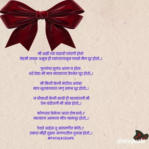 Quote by Payal Kodape - मी असी त्या चंद्राची चांदणी होतो 
नेहमी जवळ असून ही त्यांच्यापासून लाखो मैल दूर होतो...!

फुलांचा सुगंध आला च होता 
अरे देवा! मी मात्र नात्याच्या वेदनेत चूर होतो...!

मी किती केली भेटीचा अचंबा
मात्र भूतकाळात जणु स्वप्न धूर होतो...!

 न चौकशी केली साधी ही नात्यांतली मी
ऐन थंडीतली मी ओस होतो...!

कोणत्या वेळेला आता दोष द्यावे..?
नात्याला आमच्या मीच नामंजूर होतो...!

ठेवते आहेस तू आठवणीत कोठे..? 
एकदा मीही तुझ्या अंगणातील तुळस होतो...!
#PAYALKODAPE



#sbdwedipihu - Made using Quotes Creator App, Post Maker App