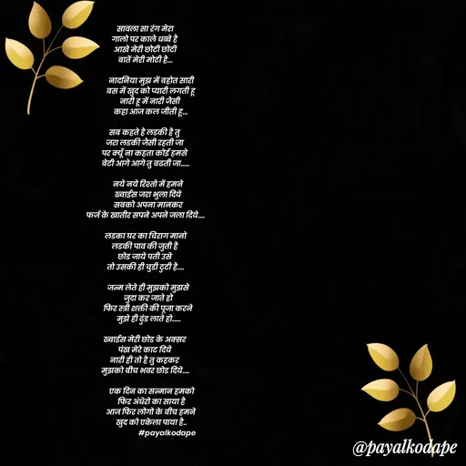 Quote by Payal Kodape - सावला सा रंग मेरा
गालो पर काले धब्बे है 
आखे मेरी छोटी छोटी
बातें मेरी मोटी है...

       नादनिया मुझ में बहोत सारी
       बस में खुद को प्यारी लगती हू 
      नारी हू में नारी जैसी 
      कहा आज कल जीती हू...

सब कहते है लडकी है तु 
जरा लडकी जैसी रहती जा 
पर क्यूँ ना कहता कोई हमसे 
बेटी आगे आगे तु बढती जा.....

    नये नये रिश्तो में हमने 
    ख्वाईस जरा भुला दिये 
    सबको अपना मानकर 
फर्ज के खातीर सपने अपने जला दिये....

 लडका घर का चिराग मानो 
लडकी पाव की जुती है 
छोड जाये पती उसे 
तो उसकी ही चुडी टुटी है....

    जन्म लेते ही मुझको मुझसे 
    जुदा कर जाते हो 
    फिर स्त्री शक्ती की पूजा करने 
    मुझे ही ढुंड लाते हो.....

ख्वाईस मेरी छोड के अक्सर 
पंख मेरे काट दिये 
नारी ही तो है तु कहकर 
मुझको बीच भवर छोड दिये....

        एक दिन का सन्मान हमको 
        फिर अंधेरो का साया है 
       आज फिर लोगो के बीच हमने 
       खुद को एकेला पाया है..
                          #payalkodape 


 - Made using Quotes Creator App, Post Maker App