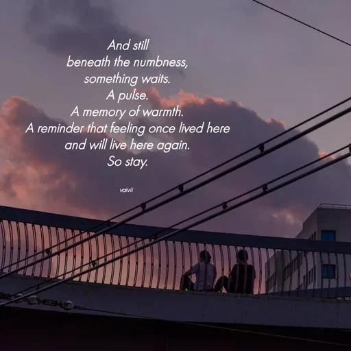 Quote by Vaivii Jaybhaye - And still
beneath the numbness,
something waits.
A pulse.
A memory of warmth.
A reminder that feeling once lived here
and will live here again.
So stay.


vaivii  - Made using Quotes Creator App, Post Maker App