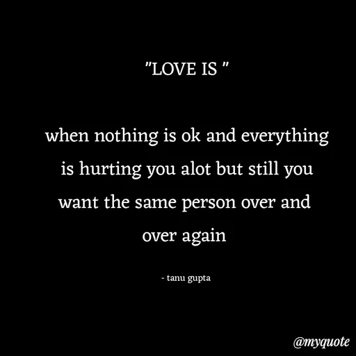 Quote by Tanu Gupta - "LOVE IS "

when nothing is ok and everything
is hurting you alot but still you
want the same person over and 
over again 

- tanu gupta  - Made using Quotes Creator App, Post Maker App