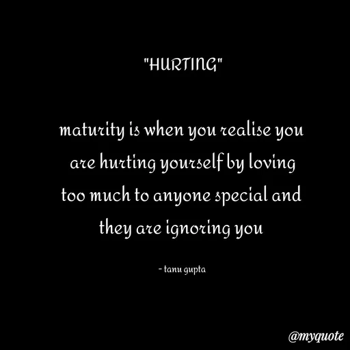 Quote by Tanu Gupta - "HURTING"

maturity is when you realise you 
are hurting yourself by loving
too much to anyone special and 
they are ignoring you 

- tanu gupta  - Made using Quotes Creator App, Post Maker App