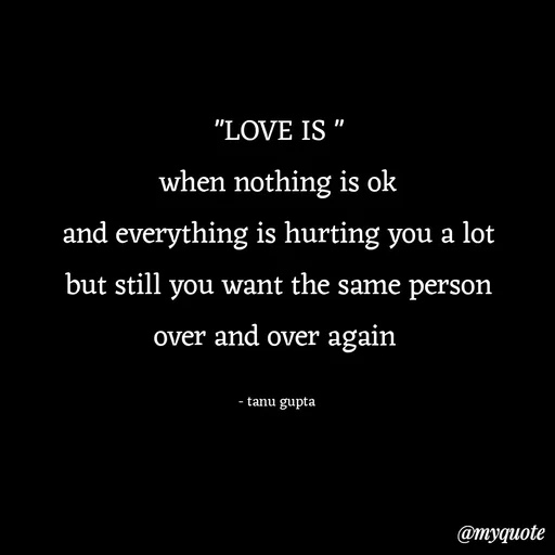 Quote by Tanu Gupta - "LOVE IS "
when nothing is ok
and everything is hurting you a lot
but still you want the same person
over and over again 

- tanu gupta  - Made using Quotes Creator App, Post Maker App