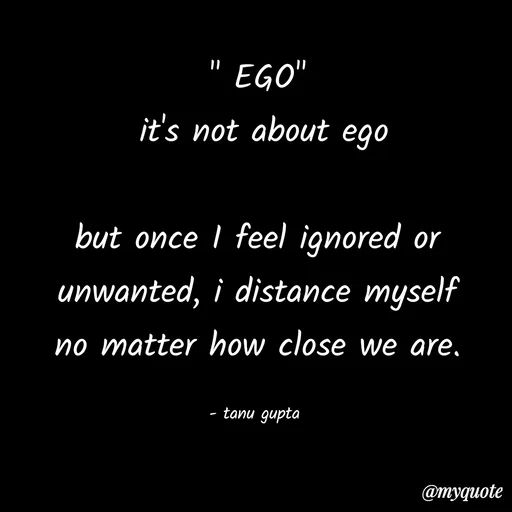 Quote by Tanu Gupta - " EGO"
 it's not about ego

but once I feel ignored or
unwanted, i distance myself
no matter how close we are.

- tanu gupta  - Made using Quotes Creator App, Post Maker App