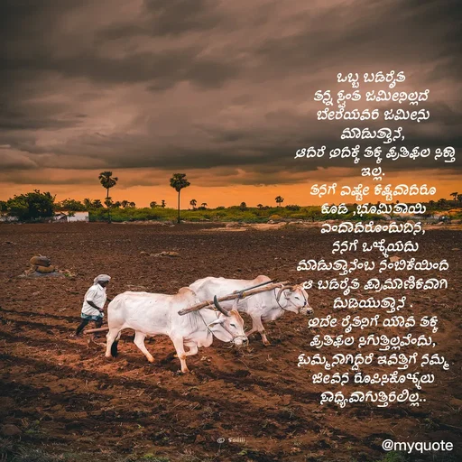 Quote by G. Ramesh - 
ಒಬ್ಬ ಬಡರೈತ 
ತನ್ನ ಸ್ವಂತ ಜಮೀನಿಲ್ಲದೆ 
ಬೇರೆಯವರ ಜಮೀನು ಮಾಡುತ್ತಾನೆ,
 ಆದರೆ ಅದಕ್ಕೆ ತಕ್ಕ ಪ್ರತಿಫಲ ಸಿಕ್ತಾ ಇಲ್ಲ.
ತನಗೆ ಎಷ್ಟೇ ಕಷ್ಟವಾದರೂ ಕೂಡ ,ಭೂಮಿತಾಯಿ ಎಂದಾದರೊಂದುದಿನ,
 ನನಗೆ ಒಳ್ಳೆಯದು ಮಾಡುತ್ತಾನೆಂಬ ನಂಬಿಕೆಯಿಂದ
 ಆ ಬಡರೈತ ಪ್ರಾಮಾಣಿಕವಾಗಿ ದುಡಿಯುತ್ತಾನೆ .
ಅದೇ ರೈತನಿಗೆ ಯಾವ ತಕ್ಕ ಪ್ರತಿಫಲ ಸಿಗುತ್ತಿಲ್ಲವೆಂದು, ಸುಮ್ಮನಾಗಿದ್ದರೆ ಇವತ್ತಿಗೆ ನಮ್ಮ ಜೀವನ ರೂಪಿಸಿಕೊಳ್ಳಲು ಸಾಧ್ಯವಾಗುತ್ತಿರಲಿಲ್ಲ.. - Made using Quotes Creator App, Post Maker App