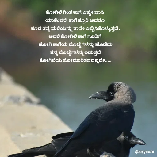 Quote by G. Ramesh - ಕೋಗಿಲೆ ಗಿಂತ ಕಾಗೆ ಎಷ್ಟೇ ವಾಸಿ 
ಯಾಕೆಂದರೆ  ಕಾಗೆ ಕ್ರೂರಿ ಆದರೂ 
ಕೂಡ ತನ್ನ ಮರೆಯನ್ನು ತಾನೇ ಎಬ್ಬಿಸಿಕೊಳ್ಳುತ್ತದೆ .
ಆದರೆ ಕೋಗಿಲೆ ಕಾಗೆ ಗೂಡಿಗೆ 
ಹೋಗಿ ಕಾಗೆಯ ಮೊಟ್ಟೆಗಳನ್ನು ಹೊಡೆದು
 ತನ್ನ ಮೊಟ್ಟೆಗಳನ್ನುಇಡುತ್ತದೆ 
ಕೋಗಿಲೆಯ ಸೋಮಾರಿತನವಲ್ಲವೇ..... - Made using Quotes Creator App, Post Maker App