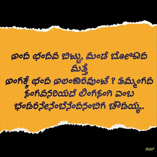 Quote by G. Ramesh - ಅಂದ ಛಂದವ ಬಿಟ್ಟು, ಮಂಡೆ ಬೋಳಾದ ಮತ್ತೆ
ಅಂಗಕ್ಕೆ ಛಂದ ಅಲಂಕಾರವುಂಟೆ ? ತಮ್ಮಂಗದ ಸಂಗವನರಿಯದೆ ಲಿಂಗಸಂಗಿ ಎಂಬ
ಭಂಡರನೇನೆಂಬೆನೆಂದನಂಬಿಗ ಚೌಡಯ್ಯ. - Made using Quotes Creator App, Post Maker App