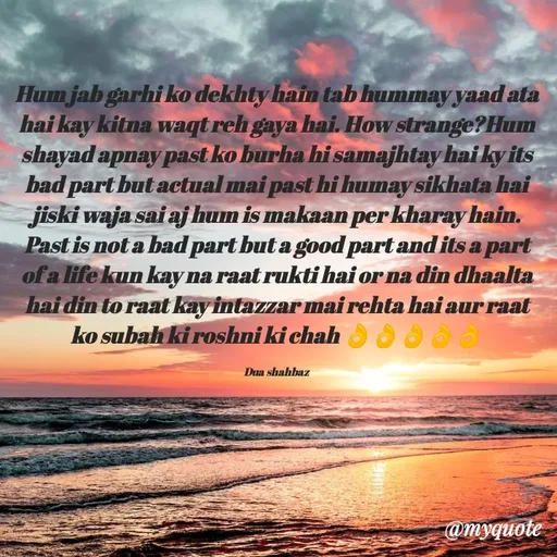 Quote by Dua Shahbaz - Hum jab garhi ko dekhty hain tab hummay yaad ata hai kay kitna waqt reh gaya hai. How strange?Hum shayad apnay past ko burha hi samajhtay hai ky its bad part but actual mai past hi humay sikhata hai jiski waja sai aj hum is makaan per kharay hain. Past is not a bad part but a good part and its a part of a life kun kay na raat rukti hai or na din dhaalta hai din to raat kay intazzar mai rehta hai aur raat ko subah ki roshni ki chah 👌👌👌👌👌

Dua shahbaz - Made using Quotes Creator App, Post Maker App