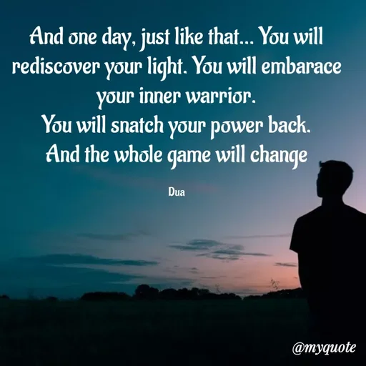 Quote by Dua Shahbaz - And one day, just like that... You will rediscover your light. You will embarace your inner warrior.
You will snatch your power back.
And the whole game will change

Dua - Made using Quotes Creator App, Post Maker App