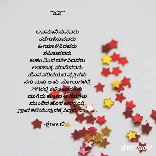 Quote by Shwetha,B - *"2023"*


ಅವಮಾನಿಸುವವರು
ಕಡೆಗಣಿಸುವವರು
ಹೀಯಾಳಿಸಿದವರು
ಶಪಿಸುವವರು
ಅಹಂ ನಿಂದ ವರ್ತಿಸಿದವರು
ಅಪಹಾಸ್ಯ ಮಾಡಿದವರು
ಹೊಸ ಪರಿಚಯದ ವ್ಯಕ್ತಿಗಳು
ನಗು ಮತ್ತು ಅಳು, ಸೋಲುಗಳಲ್ಲಿ
2023ರಲ್ಲಿ ಕಲಿತ ಪಾಠಗಳು 
ಮುಗಿದು ಹೋದ ಆ ದಿನಗಳು
ಮುಂದಿನ ಹೊಸ ಅಧ್ಯಾಯ 
2024ರ ಕಲಿಯುವುದಕ್ಕೆ ಸಿದ್ದಳು ನಾ........

-ಶ್ವೇತಾ.ಬಿ✍️ - Made using Quotes Creator App, Post Maker App