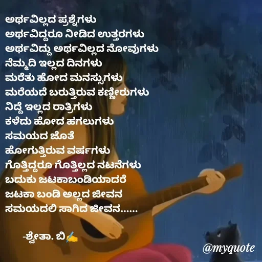 Quote by Shwetha,B - ಅರ್ಥವಿಲ್ಲದ ಪ್ರಶ್ನೆಗಳು
ಅರ್ಥವಿದ್ದರೂ ನೀಡಿದ ಉತ್ತರಗಳು
ಅರ್ಥವಿದ್ದು ಅರ್ಥವಿಲ್ಲದ ನೋವುಗಳು
ನೆಮ್ಮದಿ ಇಲ್ಲದ ದಿನಗಳು
ಮರೆತು ಹೋದ ಮನಸ್ಸುಗಳು
ಮರೆಯದೆ ಬರುತ್ತಿರುವ ಕಣ್ಣೀರುಗಳು
ನಿದ್ದೆ ಇಲ್ಲದ ರಾತ್ರಿಗಳು
ಕಳೆದು ಹೋದ ಹಗಲುಗಳು
ಸಮಯದ ಜೊತೆ 
ಹೋಗುತ್ತಿರುವ ವರ್ಷಗಳು
ಗೊತ್ತಿದ್ದರೂ ಗೊತ್ತಿಲ್ಲದ ನಟನೆಗಳು
ಬದುಕು ಜಟಕಾಬಂಡಿಯಾದರೆ
ಜಟಕಾ ಬಂಡಿ ಅಲ್ಲದ ಜೀವನ
ಸಮಯದಲಿ ಸಾಗಿದ ಜೀವನ......

        -ಶ್ವೇತಾ. ಬಿ✍️ - Made using Quotes Creator App, Post Maker App