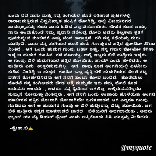 Quote by Shwetha,B - ಒಂದು ದಿನ ನಾನು ಮತ್ತು ನನ್ನ ತಂಗಿಯರ ಜೊತೆ ಇತಿಹಾಸ ಪುಟಗಳಲ್ಲಿ ರಾರಾಜಸುತ್ತಿರುವ ವಿಶ್ವವಿಖ್ಯಾತ ಹಂಪಿಗೆ ಹೋಗಿದ್ವಿ. ಅಲ್ಲಿ ವಿಜಯನಗರ ಸಾಮ್ರಾಜ್ಯವನ್ನು ಕಂಡು ನಾನು ಓದಿದ ಎಲ್ಲ ನೆನಪಾಯಿತು. ಬೇಸರ ಕೂಡ ಆಯ್ತು. ನಾನು ಅಂದುಕೊಂಡೆ ನಮ್ಮ ಪ್ರಧಾನಿ ನರೇಂದ್ರ ಮೋದಿ ಅವರು ಶಿಲ್ಪಕಲಾ ಕೃತಿಗೆ ಪುನರುಜ್ಜೀವ ತುಂಬಿದರೆ ಎಷ್ಟು ಚೆಂದ ಕಾಣುತ್ತದೆ. ಸರಿ ನನ್ನ ಕಥೆಯನ್ನು ಶುರು ಮಾಡ್ತೀನಿ, ನಾನು ನನ್ನ ತಂಗಿಯರ ಜೊತೆ ಹಂಪಿ ಗೋಪುರದ ಹತ್ತಿರ ಫೋಟೋ ತೆಗಿತಾ ನಿಂತಿದೆ . ಆಗ ಒಂದು ಹುಡುಗ ಗುಂಪು ಬರ್ತಾ ಇತ್ತು. ನನ್ನ ಗಮನ ಫೋಟೋ ತೆಗಿತಾ ಇದ್ದ ಆ ಹುಡುಗ ಗುಂಪಿನ  ಕಡೆ ಹೋಯ್ತು. ಅಲ್ಲಿ ಇಬ್ಬರು ಬಿಳಿ ಹುಡ್ಗೀರು ಇದ್ದರು. ಆ ಗುಂಪು ಬಿಳಿ ಹುಡುಗಿಯರ ಹತ್ತಿರ ಹೋಯಿತು. ಹಾಯ್ ಎಂದು ಹೇಳಿದರು. ಆ ಹುಡ್ಗೀರು ಏನು  ಉತ್ತರಿಸುವುದಿಲ್ಲ.  ಆಗ  ನಾವು ಕೂಡ ಅಂಗಡಿಯಲ್ಲಿ ಎಳನೀರು ಕುಡಿತ  ನಿಂತಿದ್ವಿ ಆ ಹುಡ್ಗರ  ಗುಂಪಿನ ಒಬ್ಬ ವ್ಯಕ್ತಿ ಬಿಳಿ ಹುಡುಗಿಯರ ಮೇಲೆ ಕೆಟ್ಟ ವರ್ತನೆ ತೋರ್ಪಡಿಸಿದನು ಆಗ ನನಗೆ ತುಂಬಾ ಕೋಪ ಬಂದಿದೆ.  ಹೊಡೆಯಲು ಹೊರಟೆ ನನ್ನ ತಂಗಿಅವರು ಬೇಡ ಅಕ್ಕ ಸುಮ್ಮನೇ ಇರು ನಮ್ಮ ಮೇಲೆ ಕೂಡ ಬರುವನು ಅಂದರು  , ಆದರೂ ನನ್ನ ಕೈಯಿಂದ ಆಗಲಿಲ್ಲ  ಅಲ್ಲಿರುವವರೆಲ್ಲರೂ ಸುಮ್ಮನೆ ನೋಡುತ್ತಾ ನಿಂತಿದ್ದರು . ಆಗ ನನಗೆ ಒಂದು ಉಪಾಯ ಹೊಳೆಯಿತು ಅಂಗಡಿ ಮಾಲೀಕನ ಹತ್ತಿರ ಜೋರಾಗಿ ಜೋರಾಗಿಯೇ ಜಗಳವಾಡದೆ ಆಗ ಎಲ್ಲರೂ ಗುಂಪು ಗೂಡಿದರು ಆಗ ಆ ಹುಡುಗರ ಗುಂಪು ಆ ಬಿಳಿ ಹುಡ್ಗೀರನ್ನು ಬಿಟ್ಟು ಹೋಯಿತು. ಆಗ ಬಿಳಿ ಹುಡ್ಗೀರು ಕನ್ನಡ ಮಾತನಾಡದೆ ಬಾರದ   ಬಿಳಿಯರಿಗೆ ಅರ್ಥವಾಯಿತು . ಅವರು ಥ್ಯಾಂಕ್ ಯು ಮೈ ಡಿಯರ್ ಫ್ರೆಂಡ್ ಎಂದು ಅಪ್ಪಿಕೊಂಡು ಸಿಹಿ ಮುತ್ತನ್ನು ನೀಡಿದರು.

 -ಶ್ವೇತಾ.ಬಿ✍️ - Made using Quotes Creator App, Post Maker App