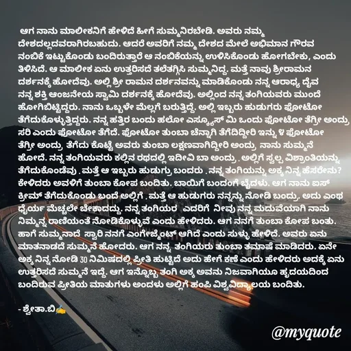 Quote by Shwetha,B -  ಆಗ ನಾನು ಮಾಲೀಕನಿಗೆ ಹೇಳಿದೆ ಹೀಗೆ ಸುಮ್ಮನಿರಬೇಡಿ. ಅವರು ನಮ್ಮ ದೇಶದಲ್ಲದವರಾಗಿರಬಹುದು. ಆದರೆ ಅವರಿಗೆ ನಮ್ಮ ದೇಶದ ಮೇಲೆ ಅಭಿಮಾನ ಗೌರವ ನಂಬಿಕೆ ಇಟ್ಟುಕೊಂಡು ಬಂದಿರುತ್ತಾರೆ ಆ ನಂಬಿಕೆಯನ್ನು ಉಳಿಸಿಕೊಂಡು ಹೋಗಬೇಕು, ಎಂದು ತಿಳಿಸಿದೆ. ಆ ಮಾಲೀಕ ಏನು ಉತ್ತರಿಸದೆ ತಲೆತಗ್ಗಿಸಿ ಸುಮ್ಮನಿದ್ದ. ಮತ್ತೆ ನಾವು ಶ್ರೀರಾಮನ  ದರ್ಶನಕ್ಕೆ ಹೋದೆವು. ಅಲ್ಲಿ ಶ್ರೀ ರಾಮನ ದರ್ಶನವನ್ನು ಮಾಡಿಕೊಂಡು ನನ್ನ ಆರಾಧ್ಯ ದೈವ ನನ್ನ ಶಕ್ತಿ ಆಂಜನೇಯ ಸ್ವಾಮಿ ದರ್ಶನಕ್ಕೆ ಹೋದೆವು. ಅಲ್ಲಿಂದ ನನ್ನ ತಂಗಿಯವರು ಮುಂದೆ ಹೋಗಿಬಿಟ್ಟಿದ್ದರು. ನಾನು ಒಬ್ಬಳೇ ಮೆಲ್ಲಗೆ ಬರುತ್ತಿದ್ದೆ. ಅಲ್ಲಿ ಇಬ್ಬರು ಹುಡುಗರು ಫೋಟೋ ತೆಗೆದುಕೊಳ್ಳುತ್ತಿದ್ದರು. ನನ್ನ ಹತ್ತಿರ ಬಂದು ಹಲೋ ಎಸ್ಕ್ಯೂಸ್ ಮಿ ಒಂದು ಫೋಟೋ ತೆಗ್ರೀ ಅಂದ್ರು ಸರಿ ಎಂದು ಫೋಟೋ ತೆಗೆದೆ. ಫೋಟೋ ತುಂಬಾ ಚೆನ್ನಾಗಿ ತೆಗೆದಿದ್ದೀರಿ ಇನ್ನು ೪ ಫೋಟೋ ತೆಗ್ರೀ ಅಂದ್ರು  ತೆಗೆದು ಕೊಟ್ಟೆ ಅವರು ತುಂಬಾ ಲಕ್ಷಣವಾಗಿದ್ದೀರಿ ಅಂದ್ರು  ನಾನು ಸುಮ್ಮನೆ ಹೋದೆ. ನನ್ನ ತಂಗಿಯವರು ಕಲ್ಲಿನ ರಥದಲ್ಲಿ ಇದೀವಿ ಬಾ ಅಂದ್ರು . ಅಲ್ಲಿಗೆ ಸ್ವಲ್ಪ ವಿಶ್ರಾಂತಿಯನ್ನು ತೆಗೆದುಕೊಂಡೆವು . ಮತ್ತೆ ಆ ಇಬ್ಬರು ಹುಡುಗ್ರು ಬಂದರು . ನನ್ನ ತಂಗಿಯನ್ನು ಅಕ್ಕ ನಿನ್ನ ಹೆಸರೇನು?   ಕೇಳಿದರು ಅವಳಿಗೆ ತುಂಬಾ ಕೋಪ ಬಂದಿತು. ಬಾಯಿಗೆ ಬಂದಂಗೆ ಬೈದಳು. ಆಗ ನಾನು ಐಸ್ ಕ್ರೀಮ್ ತೆಗೆದುಕೊಂಡು ಬಂದೆ ಅಲ್ಲಿಗೆ . ಮತ್ತೆ ಆ ಹುಡುಗರು ನನ್ನನ್ನು ನೋಡಿ ಬಂದ್ರು. ಅದು ಎಂಥ ಧೈರ್ಯ ಮೆಚ್ಚಲೇ ಬೇಕಾದದ್ದು. ನನ್ನ ತಂಗಿಯರ   ಎದರಿಗೆ  ನೀವು ನನ್ನ ಮದುವೆಯಾಗಿ ನಾನು ನಿಮ್ಮನ್ನ ರಾಣಿಯಂತೆ ನೋಡಿಕೊಳ್ಳುವೆ ಎಂದು ಹೇಳಿದರು. ಆಗ ನನಗೆ ತುಂಬಾ ಕೋಪ ಬಂತು. ಹಾಗೆ ಸುಮ್ಮನಾದೆ  ಸ್ವಾರಿ ನನಗೆ ಎಂಗೇಜ್ಮೆಂಟ್ ಆಗಿದೆ ಎಂದು ಸುಳ್ಳು ಹೇಳಿದೆ. ಅವರು ಏನು ಮಾತನಾಡದೆ ಸುಮ್ಮನೆ ಹೋದರು. ಆಗ ನನ್ನ  ತಂಗಿಯರು ತುಂಬಾ ತಮಾಷೆ ಮಾಡಿದರು. ಏನೇ ಅಕ್ಕ ನಿನ್ನ ನೋಡಿ 30 ನಿಮಿಷದಲ್ಲಿ ಪ್ರೀತಿ ಹುಟ್ಟಿದೆ ಅದು ಹೇಗೆ ಕಣೆ ಎಂದು ಹೇಳಿದರು ಅದಕ್ಕೆ ಏನು ಉತ್ತರಿಸದೆ ಸುಮ್ಮನೆ ಇದ್ದೆ. ಆಗ ಇನ್ನೊಬ್ಬ ತಂಗಿ ಅಕ್ಕ ಅವನು ನಿಜವಾಗಿಯೂ ಹೃದಯದಿಂದ ಬಂದಿರುವ ಪ್ರೀತಿಯ ಮಾತುಗಳು ಅಂದಳು ಅಲ್ಲಿಗೆ ಹಂಪಿ ವಿಶ್ವವಿದ್ಯಾಲಯ ಬಂದಿತು.

- ಶ್ವೇತಾ.ಬಿ✍️ - Made using Quotes Creator App, Post Maker App