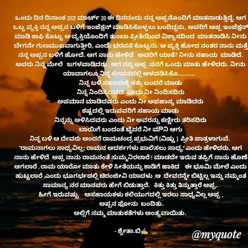 Quote by Shwetha,B - ಒಂದು ದಿನ ದಿನಾಂಕ 2021 ಮಾರ್ಚ್ 20 ಈ ದಿನದಂದು ನನ್ನ ಅಪ್ಪನೊಂದಿಗೆ ಮಾತನಾಡುತ್ತಿದ್ದೆ. ಆಗ  ಒಬ್ಬ ವ್ಯಕ್ತಿ ನನ್ನ ಅಪ್ಪನ ಬಳಿಗೆ ಇಂಜೆಕ್ಷನ್ ಮಾಡಿಸಿಕೊಳ್ಳಲು ಬಂದಿದ್ದನು, ಅವರಿಗೆ ಅಪ್ಪ ಇಂಜೆಕ್ಷನ್ ಮಾಡಿ ಕಾಫಿ ಕೊಟ್ಟು ಆ ವ್ಯಕ್ತಿಯೊಂದಿಗೆ ತುಂಬಾ ಪ್ರೀತಿಯಿಂದ ವಿಶ್ವಾಸದಿಂದ  ಮಾತನಾಡಿಸಿ ನೀನು ಬೇಗನೇ ಗುಣಮುಖವಾಗುತ್ತೀರಿ, ಎಂದು ಭರವಸೆ ಕೊಟ್ಟನು. ಆ ವ್ಯಕ್ತಿ ಹೋದ ನಂತರ ನಾನು ಮತ್ತೆ ನನ್ನ ಅಪ್ಪನ ಬಳಿಗೆ ಹೋದೆ. ಆಗ ನಾನು ಹೇಳಿದೆ   ಅವರಿಗೆ ಯಾಕೆ? ನೀನು ಸಹಾಯ  ಮಾಡಿದೆ. ಅವರು ನಿನ್ನ ಮೇಲೆ   ಜಗಳವಾಡಿದರು . ಆಗ ನನ್ನ ಅಪ್ಪ  ನನಗೆ ಒಂದು ಮಾತು ಹೇಳಿದರು. ನೀನು ಯಾವಾಗಲೂ ನಿನ್ನ ಜೀವನದಲ್ಲಿ ಅಳವಡಿಸಿಕೊ..........  
ನಿನ್ನ ಬಳಿ ಸಹಾಯಕ್ಕೆ ಶತ್ರು ಬಂದರೆ ಮಾಡು
ನಿನ್ನ ನಿಂದಿಸಿದವರು ಎಂದು ನೀ ನಿಂದಿಸದಿರು
ಅಪಮಾನ ಮಾಡಿದವರು ಎಂದು ನೀ ಅಪಹಾಸ್ಯ ಮಾಡಿದರು
ಕಷ್ಟದಲ್ಲಿ ಇರುವವರಿಗೆ ಸಹಾಯ ಮಾಡು
ನಿನ್ನನ್ನು ಅಳಿಸಿದವರು ಎಂದು ನೀ ಅವರನ್ನು ಕಣ್ಣೀರು ತರಿಸದಿರು
ಬಾಯಿಗೆ ಬಂದಂತೆ ಬೈದರೆ ನೀ ಮೌನಿ ಆಗು
ನಿನ್ನ ಬಳಿ ಆ ದೇವರು ಅಂದರೆ ರಾಮಚಂದ್ರ ಪ್ರಭುವಿಗೆ (ವಿಷ್ಣು )  ಪ್ರೀತಿ ಪಾತ್ರಳಾಗುವೆ. 
"ರಾಮನಾಗಲು ಸಾಧ್ಯವಿಲ್ಲ; ರಾಮನ ಆದರ್ಶಗಳು ಪಾಲಿಸಲು ಸಾಧ್ಯ" ಎಂದು ಹೇಳಿದರು. ಆಗ ನಾನು ಹೇಳಿದೆ  ಅಪ್ಪ ನಾನು ರಾಮನಂತೆ ಸುಮ್ಮನಿರಲಾರೆ ! ಮಾಡದೇ ಇರುವ ತಪ್ಪಿಗೆ ನಾನು ಹೊಣೆ  ಆಗಲಾರೆ . ರಾಮ ಯಾರೋ ಮಾತು ಕೇಳಿ ಸೀತೆಯನ್ನು ಕಾಡಿಗೆ ಹಾಕಿದ    ಈ ಭೂಮಿ ಮೇಲೆ ಎಂದು ಹುಟ್ಟಲಾರೆ ,ಎಂದು ಭೂಗರ್ಭದಲ್ಲಿ ಚಿರಂಜೀವಿ ಯಾದಳು .ಆ  ದೇವರನ್ನೇ ಬಿಟ್ಟಿಲ್ಲ ಇನ್ನು ನಮ್ಮಂತ ಸಾಮಾನ್ಯ ನರ ಮಾನವರು ಹೇಗೆ ಬಿಡುತ್ತಾರೆ.   ಕಿತ್ತು ಕಿತ್ತು ತಿನ್ನುತ್ತಾರೆ ಅಪ್ಪ. 
ಹೀಗೆ ಇರುವಷ್ಟು    ಅಸಹಾಯಕಳು ಕಲಿಯುಗದಲ್ಲಿ ಇರಲು ಸಾಧ್ಯವಿಲ್ಲ ಅಪ್ಪ .
 ಅಪ್ಪನ ಫೋನು  ಬಂದಿತು.
ಅಲ್ಲಿಗೆ ನಮ್ಮ ಮಾತುಕತೆಗಳು ಅಂತ್ಯವಾಯಿತು. 

 - ಶ್ವೇತಾ.ಬಿ✍️ - Made using Quotes Creator App, Post Maker App